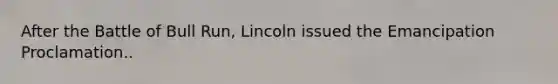 After the Battle of Bull Run, Lincoln issued the Emancipation Proclamation..