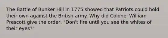 The Battle of Bunker Hill in 1775 showed that Patriots could hold their own against the British army. Why did Colonel William Prescott give the order, "Don't fire until you see the whites of their eyes?"