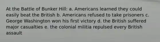 At the Battle of Bunker Hill: a. Americans learned they could easily beat the British b. Americans refused to take prisoners c. George Washington won his first victory d. the British suffered major casualties e. the colonial militia repulsed every British assault