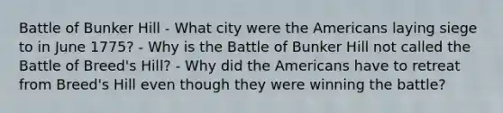 Battle of Bunker Hill - What city were <a href='https://www.questionai.com/knowledge/keiVE7hxWY-the-american' class='anchor-knowledge'>the american</a>s laying siege to in June 1775? - Why is the Battle of Bunker Hill not called the Battle of Breed's Hill? - Why did the Americans have to retreat from Breed's Hill even though they were winning the battle?