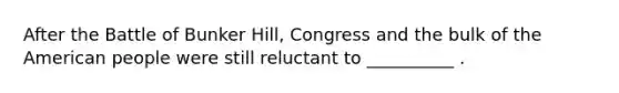 After the Battle of Bunker Hill, Congress and the bulk of the American people were still reluctant to __________ .