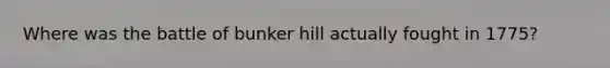 Where was the battle of bunker hill actually fought in 1775?