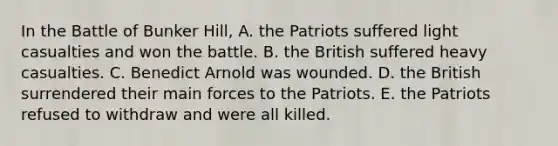 In the Battle of Bunker Hill, A. the Patriots suffered light casualties and won the battle. B. the British suffered heavy casualties. C. Benedict Arnold was wounded. D. the British surrendered their main forces to the Patriots. E. the Patriots refused to withdraw and were all killed.