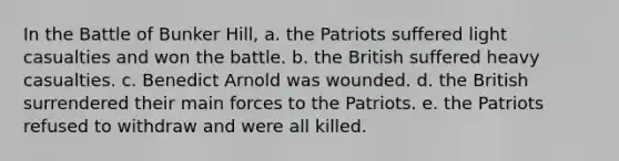 In the Battle of Bunker Hill, a. the Patriots suffered light casualties and won the battle. b. the British suffered heavy casualties. c. Benedict Arnold was wounded. d. the British surrendered their main forces to the Patriots. e. the Patriots refused to withdraw and were all killed.