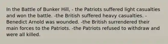 In the Battle of Bunker Hill, - the Patriots suffered light casualties and won the battle. -the British suffered heavy casualties. -Benedict Arnold was wounded. -the British surrendered their main forces to the Patriots. -the Patriots refused to withdraw and were all killed.