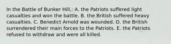 In the Battle of Bunker Hill,: A. the Patriots suffered light casualties and won the battle. B. the British suffered heavy casualties. C. Benedict Arnold was wounded. D. the British surrendered their main forces to the Patriots. E. the Patriots refused to withdraw and were all killed.