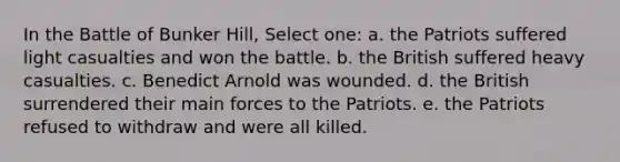 In the Battle of Bunker Hill, Select one: a. the Patriots suffered light casualties and won the battle. b. the British suffered heavy casualties. c. Benedict Arnold was wounded. d. the British surrendered their main forces to the Patriots. e. the Patriots refused to withdraw and were all killed.