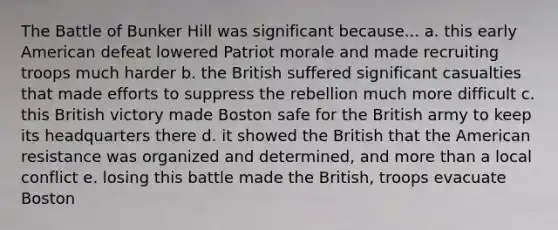 The Battle of Bunker Hill was significant because... a. this early American defeat lowered Patriot morale and made recruiting troops much harder b. the British suffered significant casualties that made efforts to suppress the rebellion much more difficult c. this British victory made Boston safe for the British army to keep its headquarters there d. it showed the British that the American resistance was organized and determined, and more than a local conflict e. losing this battle made the British, troops evacuate Boston