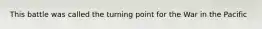 This battle was called the turning point for the War in the Pacific