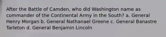 After the Battle of Camden, who did Washington name as commander of the Continental Army in the South? a. General Henry Morgan b. General Nathanael Greene c. General Banastre Tarleton d. General Benjamin Lincoln