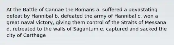 At the Battle of Cannae the Romans a. suffered a devastating defeat by Hannibal b. defeated the army of Hannibal c. won a great naval victory, giving them control of the Straits of Messana d. retreated to the walls of Sagantum e. captured and sacked the city of Carthage