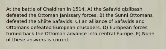 At the battle of Chaldiran in 1514, A) the Safavid qizilbash defeated the Ottoman Janissary forces. B) the Sunni Ottomans defeated the Shiite Safavids. C) an alliance of Safavids and Ottomans defeated European crusaders. D) European forces turned back the Ottoman advance into central Europe. E) None of these answers is correct.