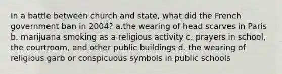 In a battle between church and state, what did the French government ban in 2004? a.the wearing of head scarves in Paris b. marijuana smoking as a religious activity c. prayers in school, the courtroom, and other public buildings d. the wearing of religious garb or conspicuous symbols in public schools