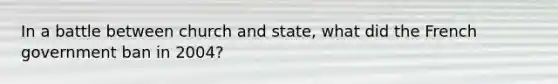 In a battle between church and state, what did the French government ban in 2004?