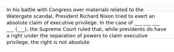 In his battle with Congress over materials related to the Watergate scandal, President Richard Nixon tried to exert an absolute claim of executive privilege. In the case of ___ ___ ___ ___ (___), the Supreme Court ruled that, while presidents do have a right under the separation of powers to claim executive privilege, the right is not absolute