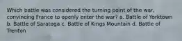 Which battle was considered the turning point of the war, convincing France to openly enter the war? a. Battle of Yorktown b. Battle of Saratoga c. Battle of Kings Mountain d. Battle of Trenton