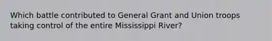 Which battle contributed to General Grant and Union troops taking control of the entire Mississippi River?