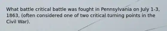 What battle critical battle was fought in Pennsylvania on July 1-3, 1863, (often considered one of two critical turning points in the Civil War).