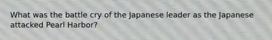 What was the battle cry of the Japanese leader as the Japanese attacked Pearl Harbor?