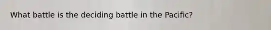 What battle is the deciding battle in the Pacific?