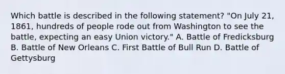 Which battle is described in the following statement? "On July 21, 1861, hundreds of people rode out from Washington to see the battle, expecting an easy Union victory." A. Battle of Fredicksburg B. Battle of New Orleans C. First Battle of Bull Run D. Battle of Gettysburg