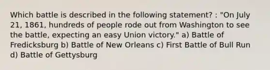 Which battle is described in the following statement? : "On July 21, 1861, hundreds of people rode out from Washington to see the battle, expecting an easy Union victory." a) Battle of Fredicksburg b) Battle of New Orleans c) First Battle of Bull Run d) Battle of Gettysburg