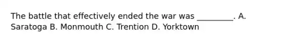 The battle that effectively ended the war was _________. A. Saratoga B. Monmouth C. Trention D. Yorktown