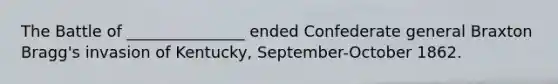The Battle of _______________ ended Confederate general Braxton Bragg's invasion of Kentucky, September-October 1862.