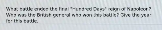 What battle ended the final "Hundred Days" reign of Napoleon? Who was the British general who won this battle? Give the year for this battle.