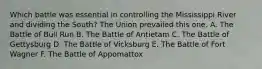 Which battle was essential in controlling the Mississippi River and dividing the South? The Union prevailed this one. A. The Battle of Bull Run B. The Battle of Antietam C. The Battle of Gettysburg D. The Battle of Vicksburg E. The Battle of Fort Wagner F. The Battle of Appomattox