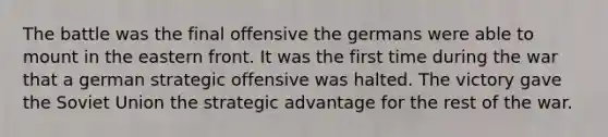 The battle was the final offensive the germans were able to mount in the eastern front. It was the first time during the war that a german strategic offensive was halted. The victory gave the Soviet Union the strategic advantage for the rest of the war.