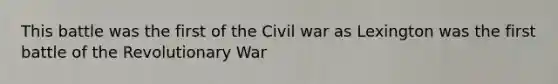 This battle was the first of the Civil war as Lexington was the first battle of the Revolutionary War