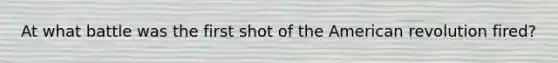 At what battle was the first shot of the American revolution fired?