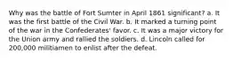 Why was the battle of Fort Sumter in April 1861 significant? a. It was the first battle of the Civil War. b. It marked a turning point of the war in the Confederates' favor. c. It was a major victory for the Union army and rallied the soldiers. d. Lincoln called for 200,000 militiamen to enlist after the defeat.