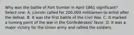 Why was the battle of Fort Sumter in April 1861 significant? Select one: A. Lincoln called for 200,000 militiamen to enlist after the defeat. B. It was the first battle of the Civil War. C. It marked a turning point of the war in the Confederates' favor. D. It was a major victory for the Union army and rallied the soldiers.