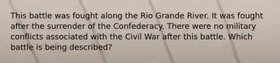 This battle was fought along the Rio Grande River. It was fought after the surrender of the Confederacy. There were no military conflicts associated with the Civil War after this battle. Which battle is being described?