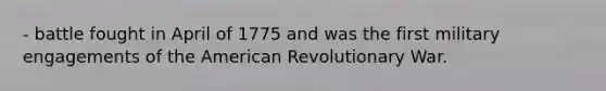 - battle fought in April of 1775 and was the first military engagements of the American Revolutionary War.