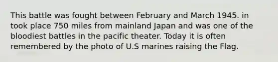 This battle was fought between February and March 1945. in took place 750 miles from mainland Japan and was one of the bloodiest battles in the pacific theater. Today it is often remembered by the photo of U.S marines raising the Flag.