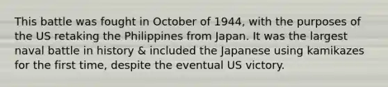 This battle was fought in October of 1944, with the purposes of the US retaking the Philippines from Japan. It was the largest naval battle in history & included the Japanese using kamikazes for the first time, despite the eventual US victory.