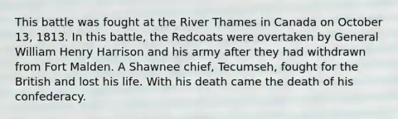 This battle was fought at the River Thames in Canada on October 13, 1813. In this battle, the Redcoats were overtaken by General William Henry Harrison and his army after they had withdrawn from Fort Malden. A Shawnee chief, Tecumseh, fought for the British and lost his life. With his death came the death of his confederacy.