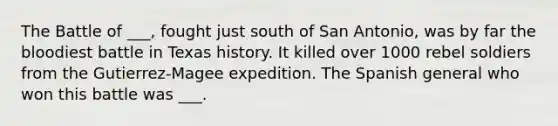 The Battle of ___, fought just south of San Antonio, was by far the bloodiest battle in Texas history. It killed over 1000 rebel soldiers from the Gutierrez-Magee expedition. The Spanish general who won this battle was ___.