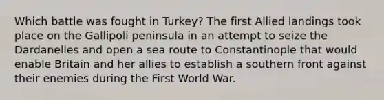 Which battle was fought in Turkey? The first Allied landings took place on the Gallipoli peninsula in an attempt to seize the Dardanelles and open a sea route to Constantinople that would enable Britain and her allies to establish a southern front against their enemies during the First World War.