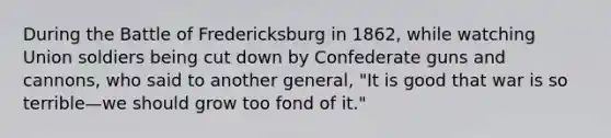 During the Battle of Fredericksburg in 1862, while watching Union soldiers being cut down by Confederate guns and cannons, who said to another general, "It is good that war is so terrible—we should grow too fond of it."