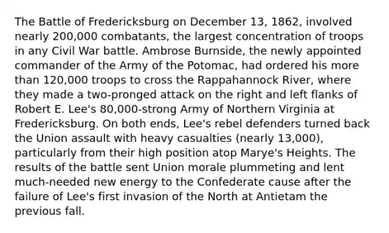 The Battle of Fredericksburg on December 13, 1862, involved nearly 200,000 combatants, the largest concentration of troops in any Civil War battle. Ambrose Burnside, the newly appointed commander of the Army of the Potomac, had ordered his more than 120,000 troops to cross the Rappahannock River, where they made a two-pronged attack on the right and left flanks of Robert E. Lee's 80,000-strong Army of Northern Virginia at Fredericksburg. On both ends, Lee's rebel defenders turned back the Union assault with heavy casualties (nearly 13,000), particularly from their high position atop Marye's Heights. The results of the battle sent Union morale plummeting and lent much-needed new energy to the Confederate cause after the failure of Lee's first invasion of the North at Antietam the previous fall.