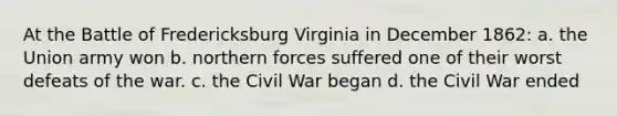 At the Battle of Fredericksburg Virginia in December 1862: a. the Union army won b. northern forces suffered one of their worst defeats of the war. c. the Civil War began d. the Civil War ended