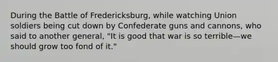 During the Battle of Fredericksburg, while watching Union soldiers being cut down by Confederate guns and cannons, who said to another general, "It is good that war is so terrible—we should grow too fond of it."