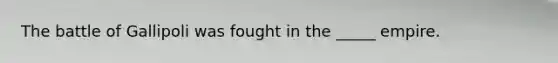 The battle of Gallipoli was fought in the _____ empire.