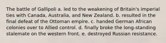 The battle of Gallipoli a. led to the weakening of Britain's imperial ties with Canada, Australia, and New Zealand. b. resulted in the final defeat of the Ottoman empire. c. handed German African colonies over to Allied control. d. finally broke the long-standing stalemate on the western front. e. destroyed Russian resistance.