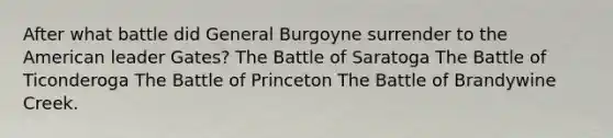 After what battle did General Burgoyne surrender to the American leader Gates? The Battle of Saratoga The Battle of Ticonderoga The Battle of Princeton The Battle of Brandywine Creek.