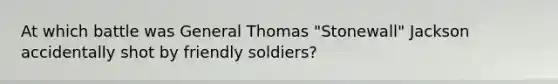 At which battle was General Thomas "Stonewall" Jackson accidentally shot by friendly soldiers?